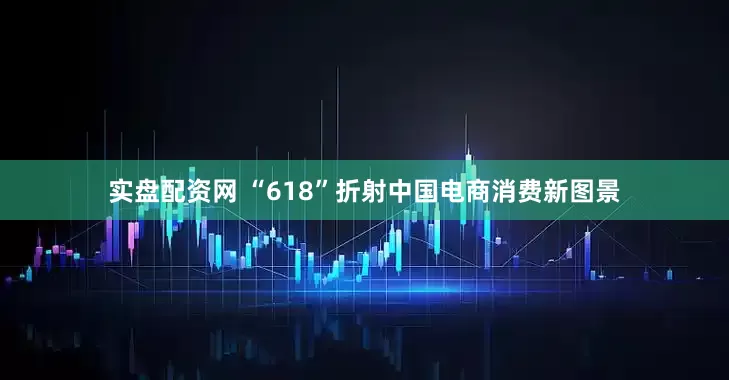 实盘配资网 “618”折射中国电商消费新图景