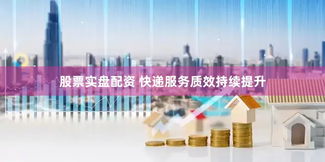 股票实盘配资 快递服务质效持续提升