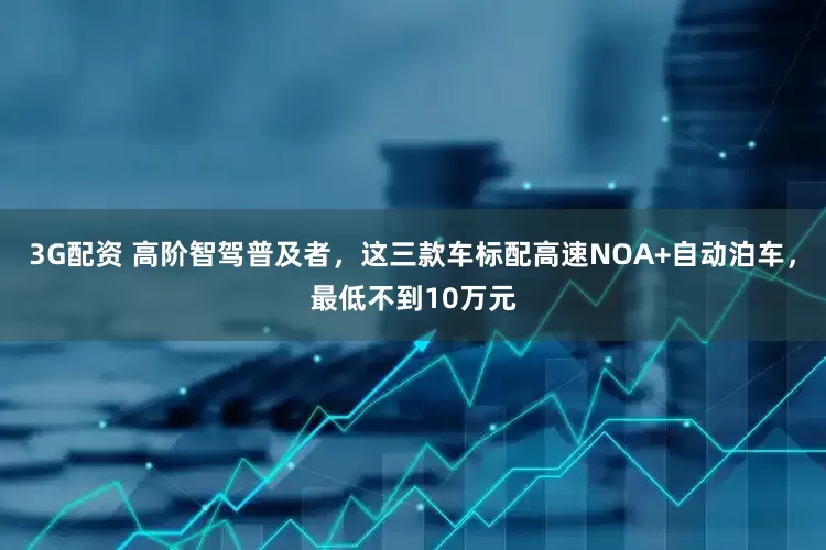 3G配资 高阶智驾普及者，这三款车标配高速NOA+自动泊车，最低不到10万元