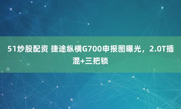 51炒股配资 捷途纵横G700申报图曝光，2.0T插混+三把锁