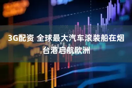 3G配资 全球最大汽车滚装船在烟台港启航欧洲