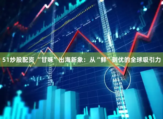 51炒股配资 “甘味”出海新象：从“鲜”到优的全球吸引力