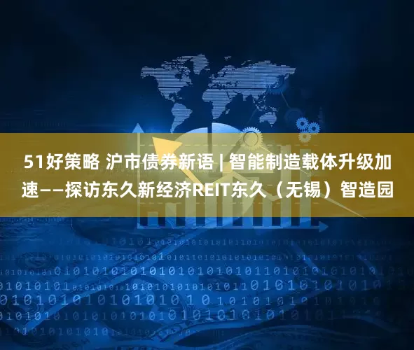 51好策略 沪市债券新语 | 智能制造载体升级加速——探访东久新经济REIT东久（无锡）智造园
