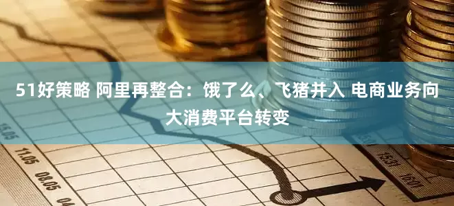 51好策略 阿里再整合：饿了么、飞猪并入 电商业务向大消费平台转变