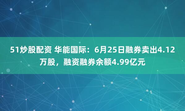 51炒股配资 华能国际：6月25日融券卖出4.12万股，融资融券余额4.99亿元
