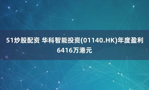 51炒股配资 华科智能投资(01140.HK)年度盈利6416万港元