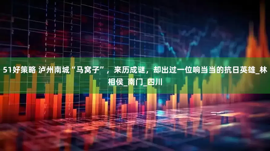 51好策略 泸州南城“马窝子”，来历成谜，却出过一位响当当的抗日英雄_林相侯_南门_四川