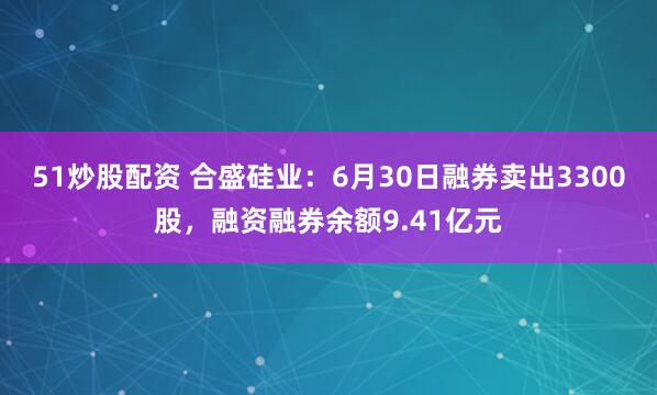 51炒股配资 合盛硅业：6月30日融券卖出3300股，融资融券余额9.41亿元
