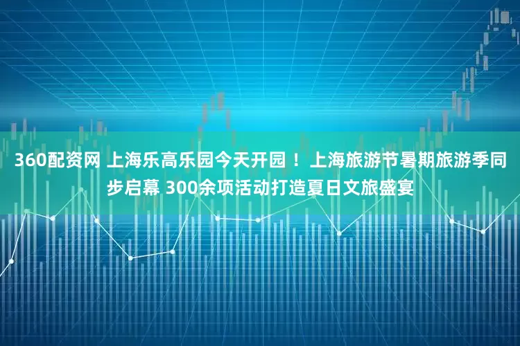 360配资网 上海乐高乐园今天开园 ！上海旅游节暑期旅游季同步启幕 300余项活动打造夏日文旅盛宴