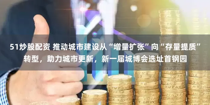 51炒股配资 推动城市建设从“增量扩张”向“存量提质”转型，助力城市更新，新一届城博会选址首钢园