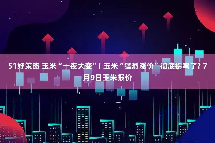 51好策略 玉米“一夜大变”! 玉米“猛烈涨价”彻底拐弯了? 7月9日玉米报价