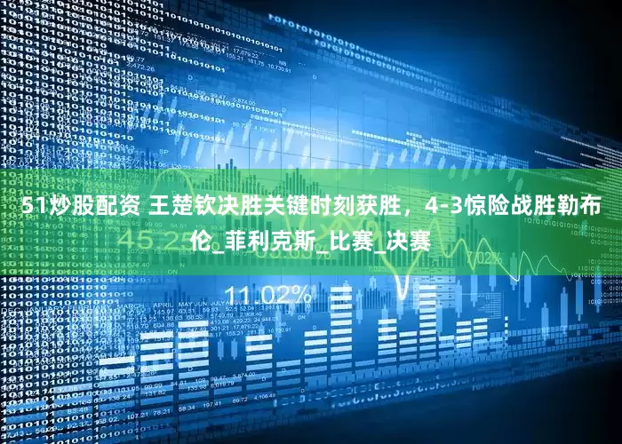 51炒股配资 王楚钦决胜关键时刻获胜，4-3惊险战胜勒布伦_菲利克斯_比赛_决赛