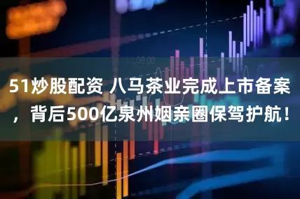 51炒股配资 八马茶业完成上市备案，背后500亿泉州姻亲圈保驾护航！