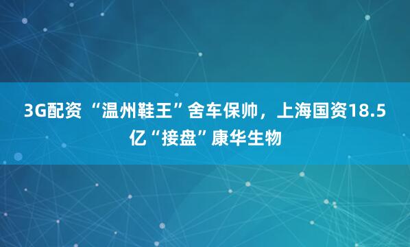 3G配资 “温州鞋王”舍车保帅，上海国资18.5亿“接盘”康华生物