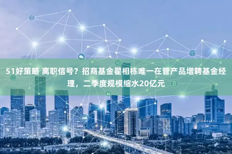 51好策略 离职信号？招商基金翟相栋唯一在管产品增聘基金经理，二季度规模缩水20亿元