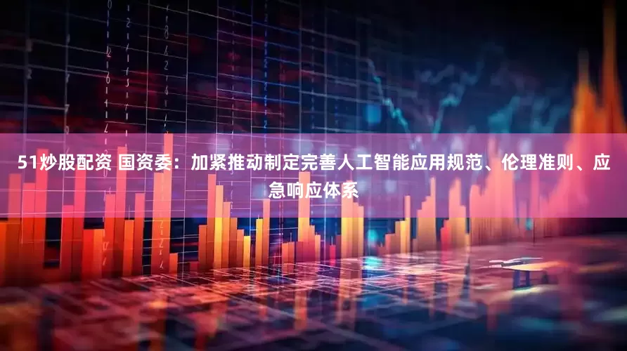 51炒股配资 国资委：加紧推动制定完善人工智能应用规范、伦理准则、应急响应体系