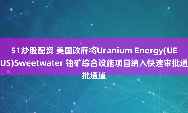 51炒股配资 美国政府将Uranium Energy(UEC.US)Sweetwater 铀矿综合设施项目纳入快速审批通道