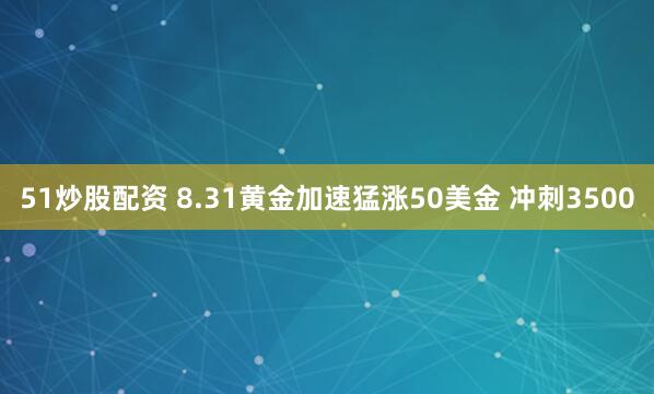 51炒股配资 8.31黄金加速猛涨50美金 冲刺3500