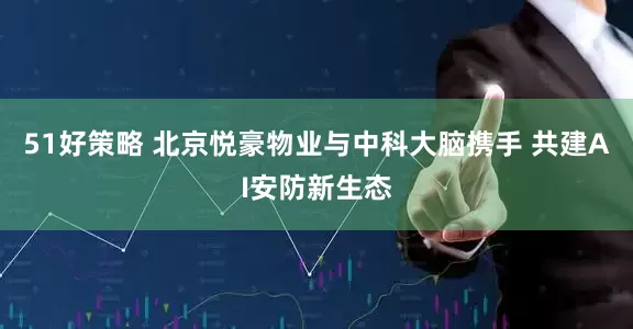 51好策略 北京悦豪物业与中科大脑携手 共建AI安防新生态