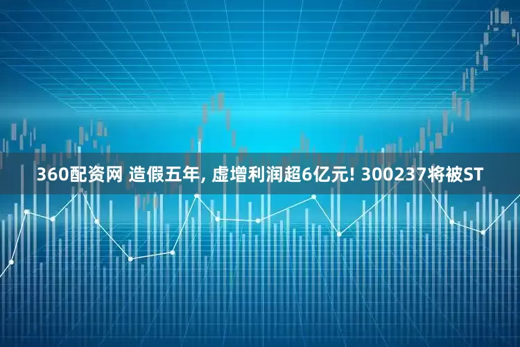 360配资网 造假五年, 虚增利润超6亿元! 300237将被ST