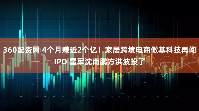 360配资网 4个月赚近2个亿！家居跨境电商傲基科技再闯IPO 雷军沈南鹏方洪波投了