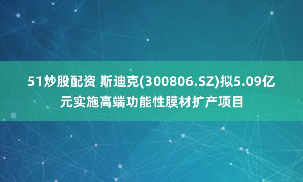 51炒股配资 斯迪克(300806.SZ)拟5.09亿元实施高端功能性膜材扩产项目