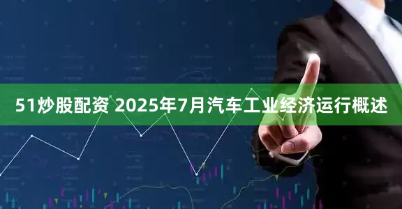 51炒股配资 2025年7月汽车工业经济运行概述