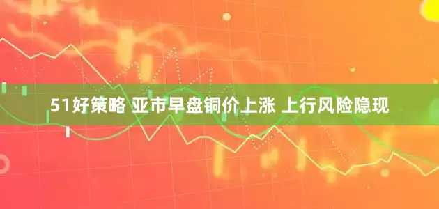 51好策略 亚市早盘铜价上涨 上行风险隐现