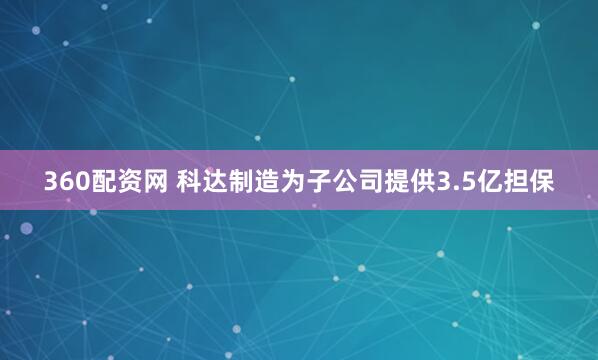 360配资网 科达制造为子公司提供3.5亿担保