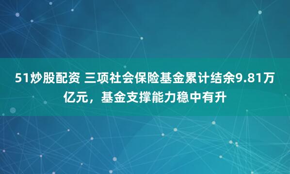 51炒股配资 三项社会保险基金累计结余9.81万亿元，基金支撑能力稳中有升