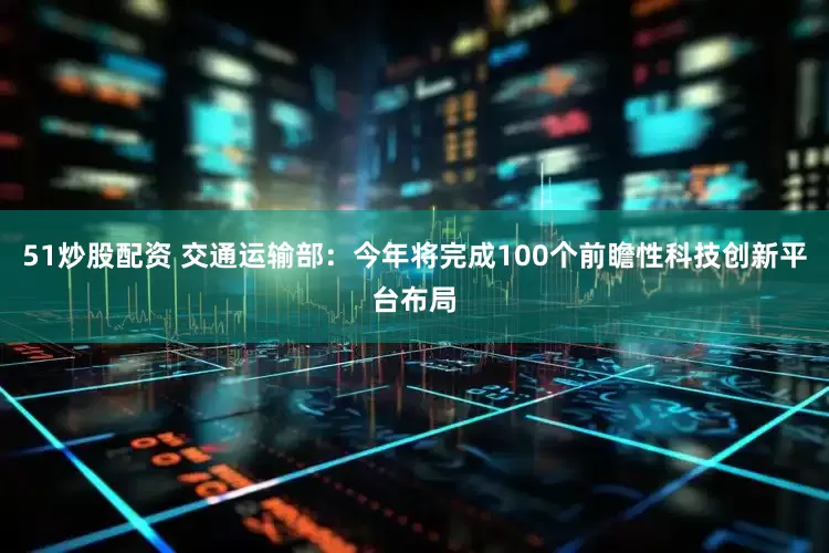 51炒股配资 交通运输部：今年将完成100个前瞻性科技创新平台布局