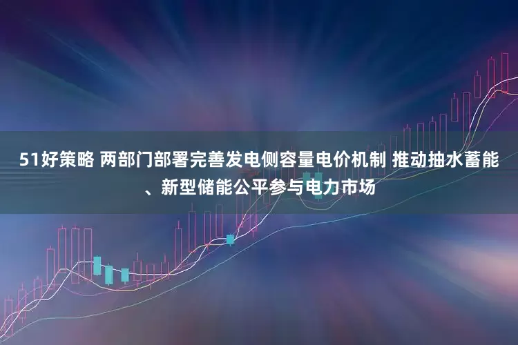 51好策略 两部门部署完善发电侧容量电价机制 推动抽水蓄能、新型储能公平参与电力市场