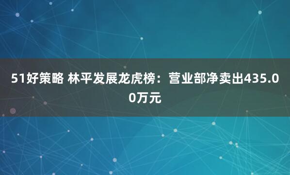 51好策略 林平发展龙虎榜：营业部净卖出435.00万元